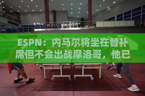 ESPN:内马尔将坐在替补席但不会出战摩洛哥,他已完成康复训练 ESPN:内马尔将坐在替补席但不会出战摩洛哥,他已完成康复训练