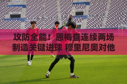 攻防全能!恩梅查连续两场制造关键进球 穆里尼奥对他印象深刻 攻防全能!恩梅查连续两场制造关键进球 穆里尼奥对他印象深刻