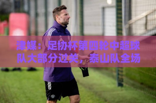 津媒：足协杯第四轮中超球队大部分过关，泰山队全场占据主动