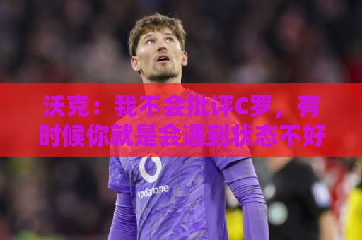 沃克:我不会批评C罗,有时候你就是会遇到状态不好的一天 沃克:我不会批评C罗,有时候你就是会遇到状态不好的一天