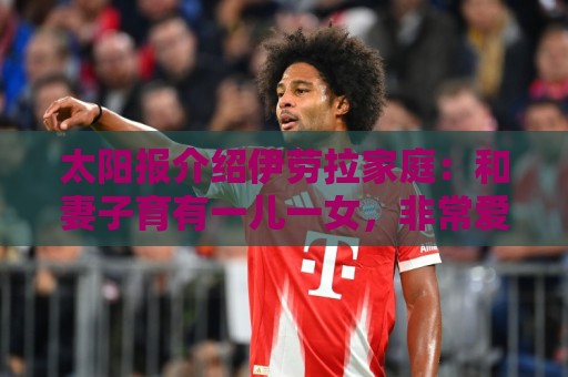 太阳报介绍伊劳拉家庭:和妻子育有一儿一女,非常爱家庭 太阳报介绍伊劳拉家庭:和妻子育有一儿一女,非常爱家庭