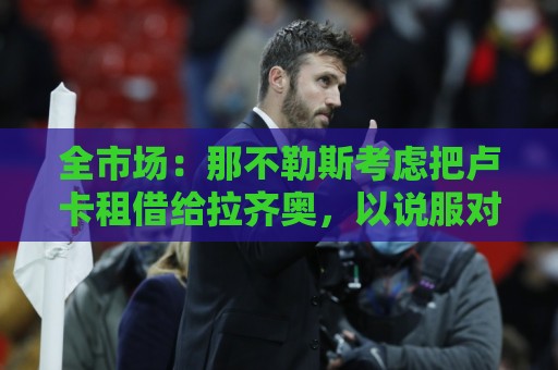 全市场：那不勒斯考虑把卢卡租借给拉齐奥，以说服对方出售吉拉