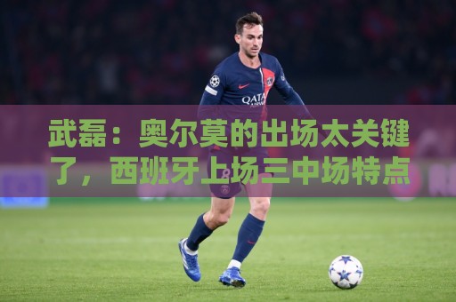 武磊:奥尔莫的出场太关键了,西班牙上场三中场特点一致 武磊:奥尔莫的出场太关键了,西班牙上场三中场特点一致