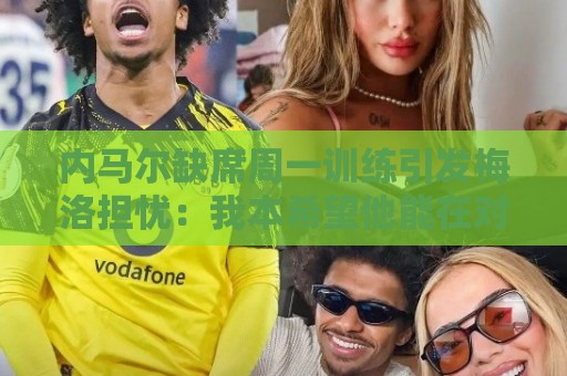 内马尔缺席周一训练引发梅洛担忧：我本希望他能在对海地时登场