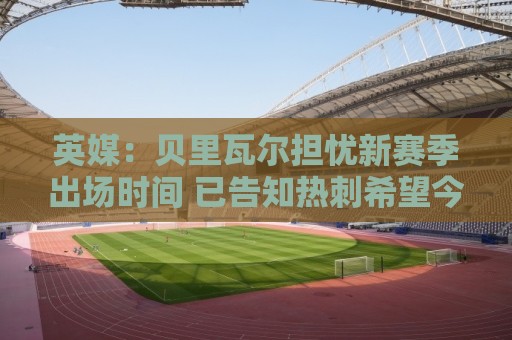 英媒：贝里瓦尔担忧新赛季出场时间 已告知热刺希望今夏永久转会