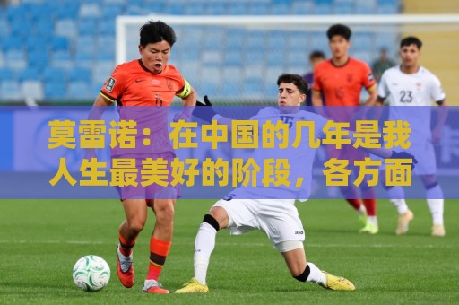 莫雷诺:在中国的几年是我人生最美好的阶段,各方面都无可挑剔 莫雷诺:在中国的几年是我人生最美好的阶段,各方面都无可挑剔