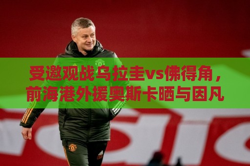 受邀观战乌拉圭vs佛得角,前海港外援奥斯卡晒与因凡蒂诺合影 受邀观战乌拉圭vs佛得角,前海港外援奥斯卡晒与因凡蒂诺合影