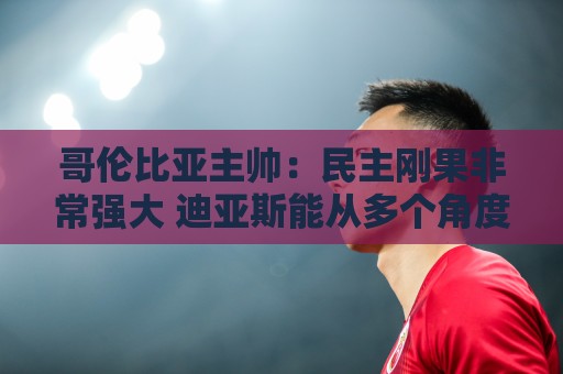 哥伦比亚主帅:民主刚果非常强大 迪亚斯能从多个角度发起进攻 哥伦比亚主帅:民主刚果非常强大 迪亚斯能从多个角度发起进攻