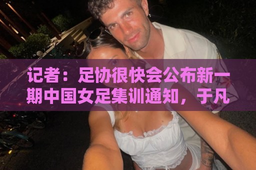 记者：足协很快会公布新一期中国女足集训通知，于凡等新人入选