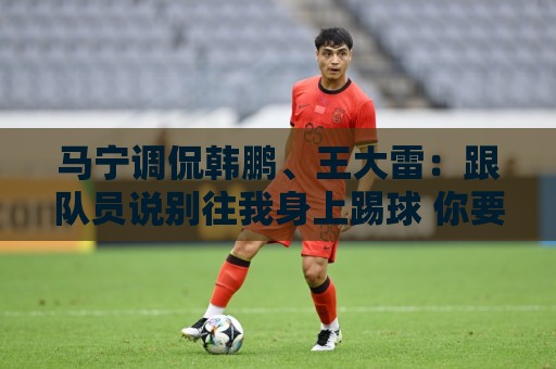 马宁调侃韩鹏、王大雷:跟队员说别往我身上踢球 你要回去练身体 马宁调侃韩鹏、王大雷:跟队员说别往我身上踢球 你要回去练身体