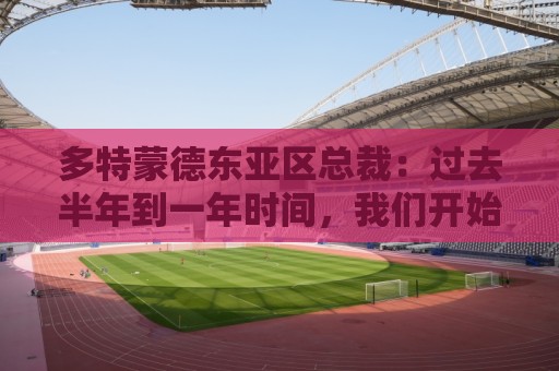 多特蒙德东亚区总裁:过去半年到一年时间,我们开始关注中国球员 多特蒙德东亚区总裁:过去半年到一年时间,我们开始关注中国球员