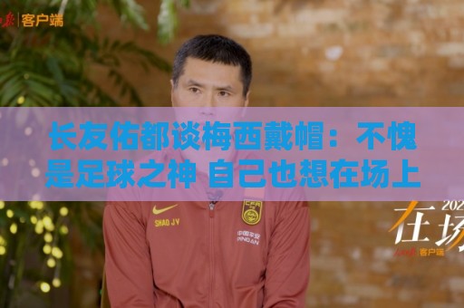 长友佑都谈梅西戴帽:不愧是足球之神 自己也想在场上做出贡献 长友佑都谈梅西戴帽:不愧是足球之神 自己也想在场上做出贡献