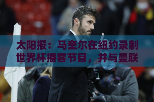 太阳报:马奎尔在纽约录制世界杯播客节目,并与曼联球迷互动 太阳报:马奎尔在纽约录制世界杯播客节目,并与曼联球迷互动