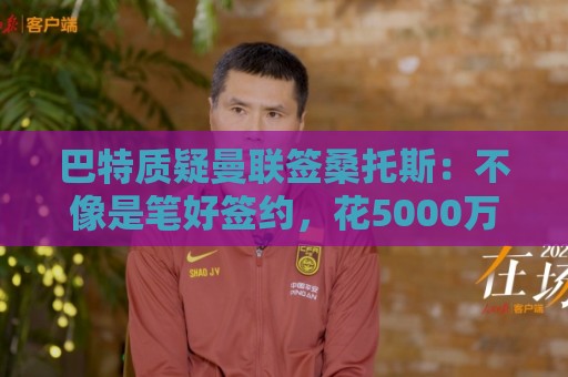 巴特质疑曼联签桑托斯:不像是笔好签约,花5000万镑为潜力买单 巴特质疑曼联签桑托斯:不像是笔好签约,花5000万镑为潜力买单