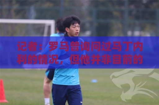 记者:罗马曾询问过马丁内利的情况,但他并非目前的重点引援目标 记者:罗马曾询问过马丁内利的情况,但他并非目前的重点引援目标