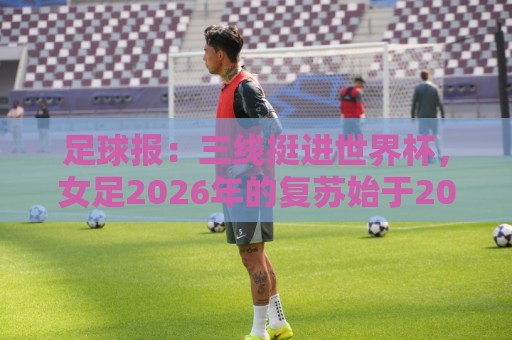 足球报:三线挺进世界杯,女足2026年的复苏始于2015年足改 足球报:三线挺进世界杯,女足2026年的复苏始于2015年足改