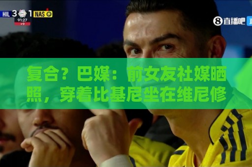 复合？巴媒：前女友社媒晒照，穿着比基尼坐在维尼修斯腿上