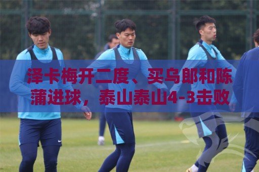 泽卡梅开二度、买乌郎和陈蒲进球，泰山泰山4-3击败云南玉昆