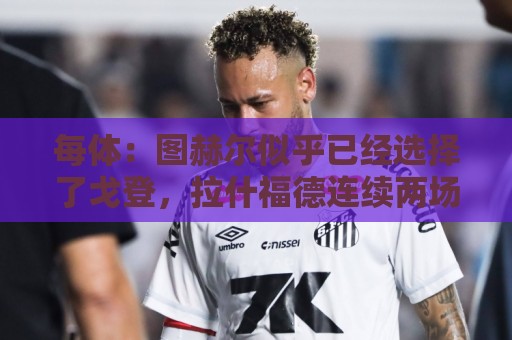 每体:图赫尔似乎已经选择了戈登,拉什福德连续两场0登场时间 每体:图赫尔似乎已经选择了戈登,拉什福德连续两场0登场时间
