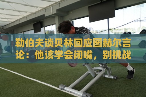 勒伯夫谈贝林回应图赫尔言论：他该学会闭嘴，别挑战教练权威