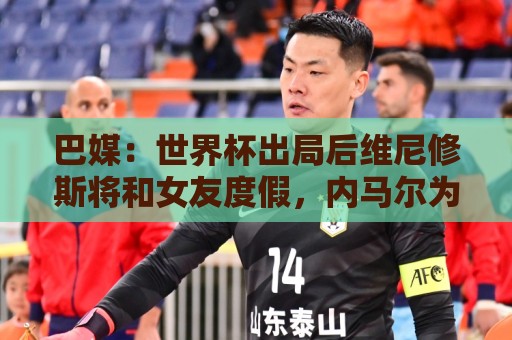 巴媒：世界杯出局后维尼修斯将和女友度假，内马尔为女儿庆生