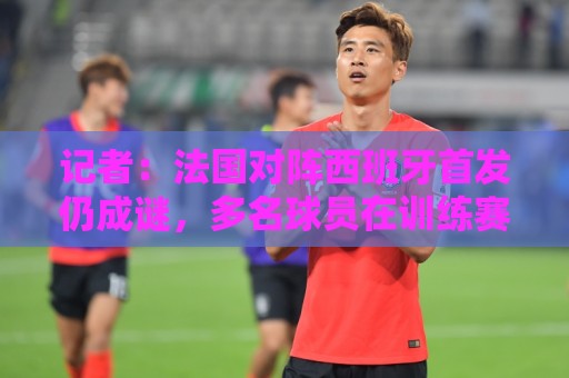 记者：法国对阵西班牙首发仍成谜，多名球员在训练赛平分出场时间