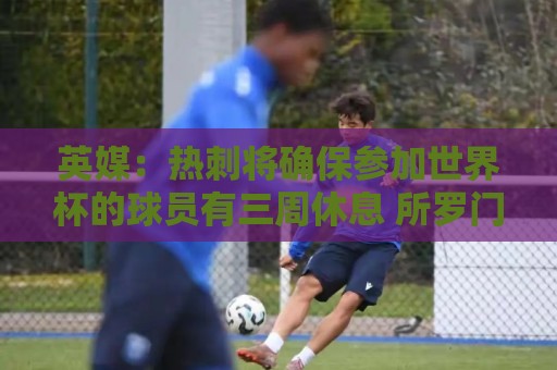 英媒:热刺将确保参加世界杯的球员有三周休息 所罗门或将离队 英媒:热刺将确保参加世界杯的球员有三周休息 所罗门或将离队