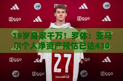 19岁身家千万!罗体:亚马尔个人净资产预估已达4300万美元 19岁身家千万!罗体:亚马尔个人净资产预估已达4300万美元