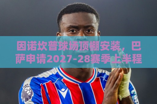 因诺坎普球场顶棚安装，巴萨申请2027-28赛季上半程主场比赛改地