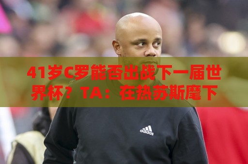 41岁C罗能否出战下一届世界杯?TA:在热苏斯麾下,一切皆有可能 41岁C罗能否出战下一届世界杯?TA:在热苏斯麾下,一切皆有可能