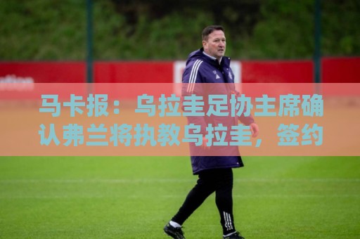 马卡报：乌拉圭足协主席确认弗兰将执教乌拉圭，签约到2027年3月