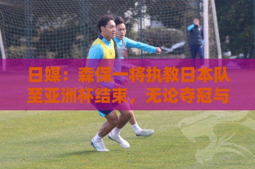 日媒：森保一将执教日本队至亚洲杯结束，无论夺冠与否都不再续约