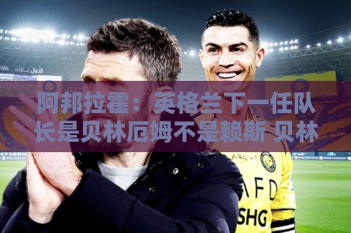 阿邦拉霍:英格兰下一任队长是贝林厄姆不是赖斯 贝林就像齐达内 阿邦拉霍:英格兰下一任队长是贝林厄姆不是赖斯 贝林就像齐达内