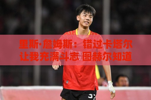 里斯·詹姆斯:错过卡塔尔让我充满斗志 图赫尔知道如何激发我 里斯·詹姆斯:错过卡塔尔让我充满斗志 图赫尔知道如何激发我