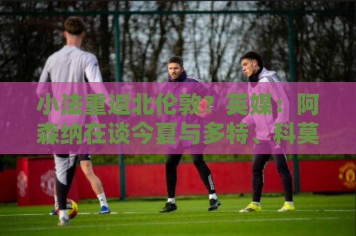 小法重返北伦敦?英媒:阿森纳在谈今夏与多特、科莫踢友谊赛 小法重返北伦敦?英媒:阿森纳在谈今夏与多特、科莫踢友谊赛