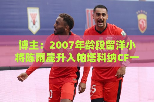 博主:2007年龄段留洋小将陈雨晟升入帕塔科纳CF一线队 博主:2007年龄段留洋小将陈雨晟升入帕塔科纳CF一线队