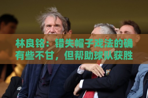 林良铭:错失帽子戏法的确有些不甘,但帮助球队获胜才是第一要务 林良铭:错失帽子戏法的确有些不甘,但帮助球队获胜才是第一要务