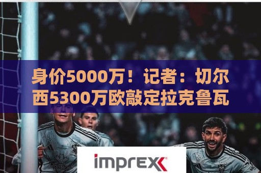 身价5000万!记者:切尔西5300万欧敲定拉克鲁瓦,未来几天官宣 身价5000万!记者:切尔西5300万欧敲定拉克鲁瓦,未来几天官宣