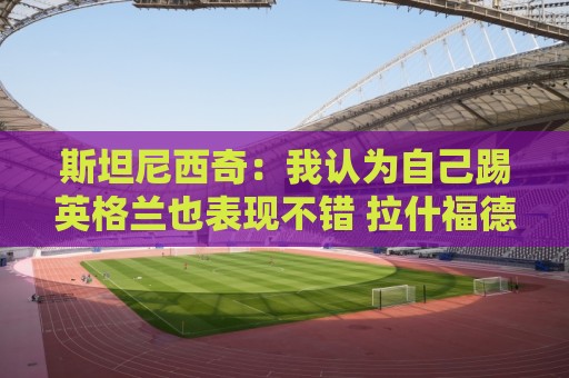 斯坦尼西奇:我认为自己踢英格兰也表现不错 拉什福德进球很难防 斯坦尼西奇:我认为自己踢英格兰也表现不错 拉什福德进球很难防