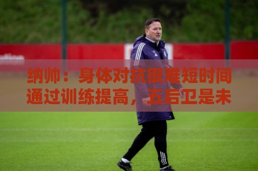 纳帅:身体对抗很难短时间通过训练提高,五后卫是未来的一个方案 纳帅:身体对抗很难短时间通过训练提高,五后卫是未来的一个方案