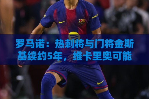 罗马诺:热刺将与门将金斯基续约5年,维卡里奥可能今夏离队 罗马诺:热刺将与门将金斯基续约5年,维卡里奥可能今夏离队