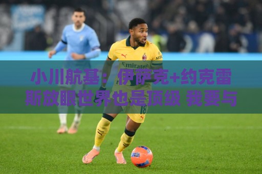 小川航基:伊萨克+约克雷斯放眼世界也是顶级 我要与他们一决高下 小川航基:伊萨克+约克雷斯放眼世界也是顶级 我要与他们一决高下