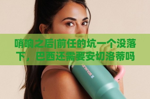 哨响之后|前任的坑一个没落下，巴西还需要安切洛蒂吗？