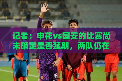 记者:申花vs国安的比赛尚未确定是否延期,两队仍在按计划备战 记者:申花vs国安的比赛尚未确定是否延期,两队仍在按计划备战