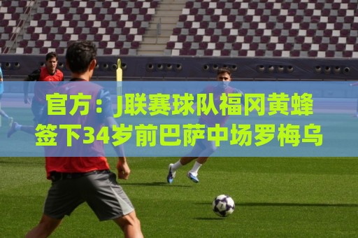 官方:J联赛球队福冈黄蜂签下34岁前巴萨中场罗梅乌 官方:J联赛球队福冈黄蜂签下34岁前巴萨中场罗梅乌