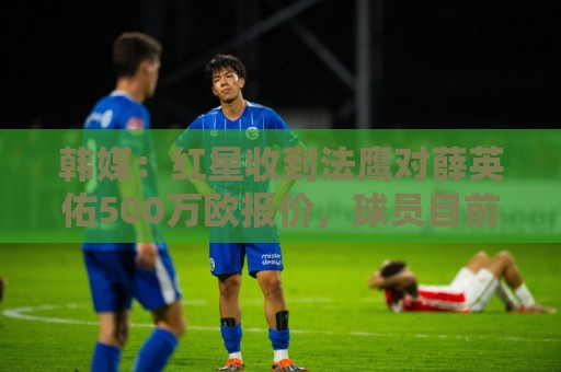 韩媒：红星收到法鹰对薛英佑500万欧报价，球员目前正备战新赛季