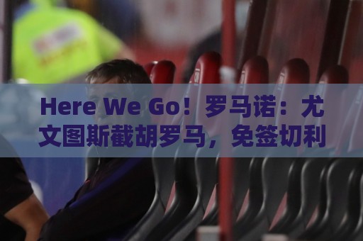 Here We Go!罗马诺:尤文图斯截胡罗马,免签切利克 Here We Go!罗马诺:尤文图斯截胡罗马,免签切利克