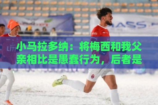 小马拉多纳:将梅西和我父亲相比是愚蠢行为,后者是外星人 小马拉多纳:将梅西和我父亲相比是愚蠢行为,后者是外星人