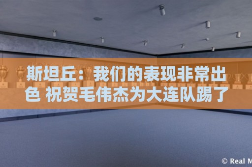 斯坦丘:我们的表现非常出色 祝贺毛伟杰为大连队踢了百场比赛 斯坦丘:我们的表现非常出色 祝贺毛伟杰为大连队踢了百场比赛