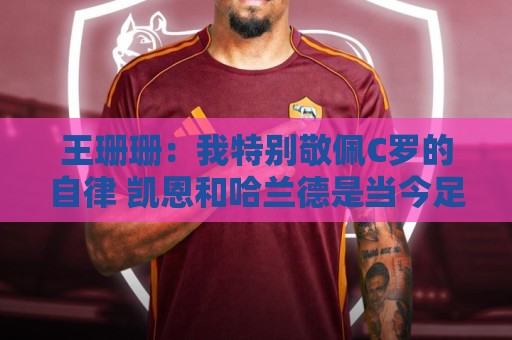 王珊珊：我特别敬佩C罗的自律 凯恩和哈兰德是当今足坛最强9号位